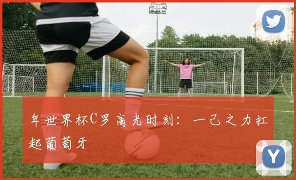 年世界杯C罗高光时刻：一己之力扛起葡萄牙