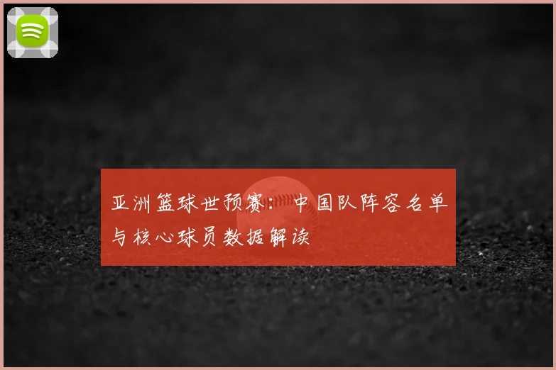 亚洲篮球世预赛:中国队阵容名单与核心球员数据解读