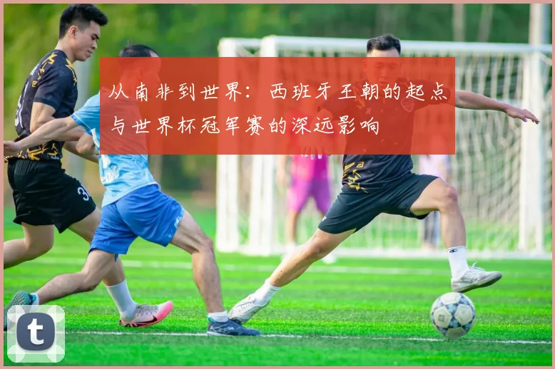 从南非到世界：西班牙王朝的起点与世界杯冠军赛的深远影响