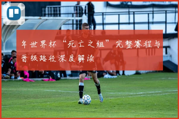 年世界杯“死亡之组”完整赛程与晋级路径深度解读