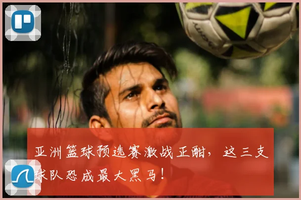亚洲篮球预选赛激战正酣,这三支球队恐成最大黑马!