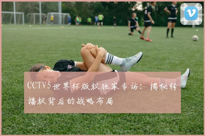 CCTV5世界杯版权独家专访:揭秘转播权背后的战略布局