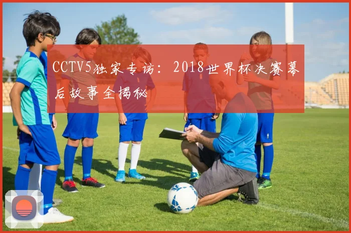 CCTV5独家专访:2018世界杯决赛幕后故事全揭秘