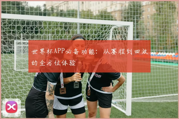 世界杯APP必备功能：从赛程到回放的全方位体验