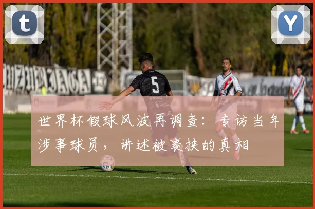 世界杯假球风波再调查:专访当年涉事球员,讲述被裹挟的真相