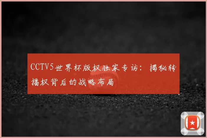 CCTV5世界杯版权独家专访:揭秘转播权背后的战略布局