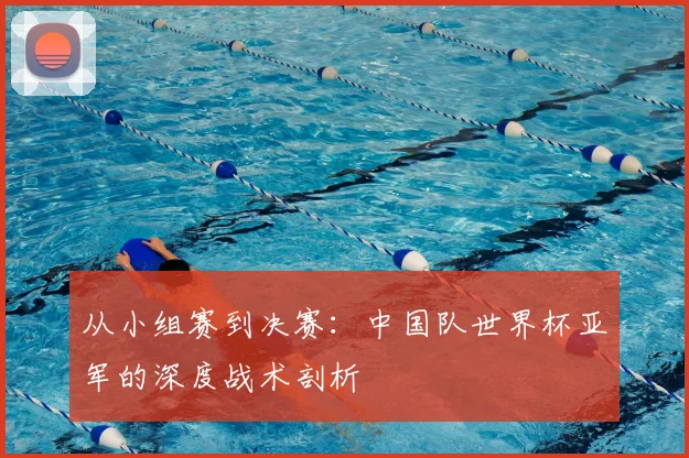从小组赛到决赛:中国队世界杯亚军的深度战术剖析