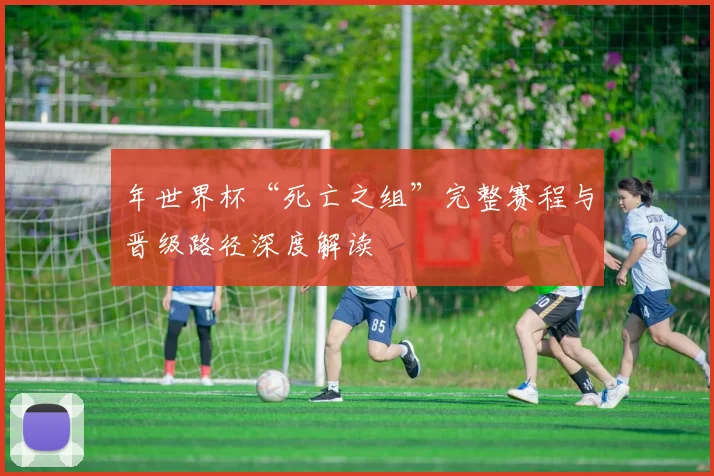 年世界杯“死亡之组”完整赛程与晋级路径深度解读