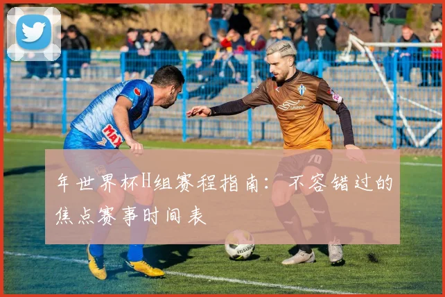 年世界杯H组赛程指南：不容错过的焦点赛事时间表