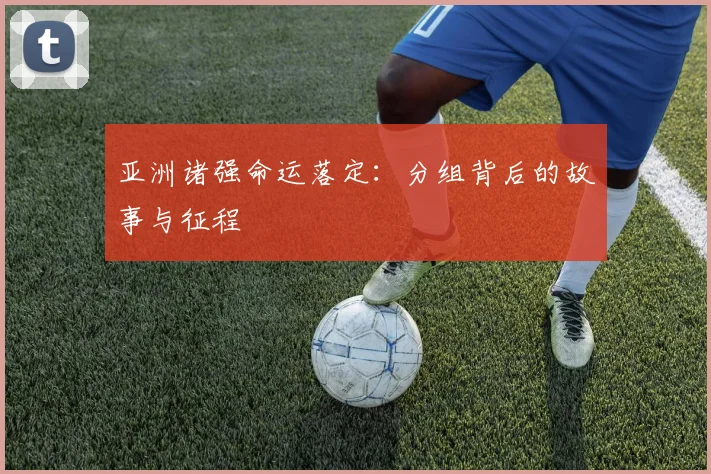 亚洲诸强命运落定：分组背后的故事与征程