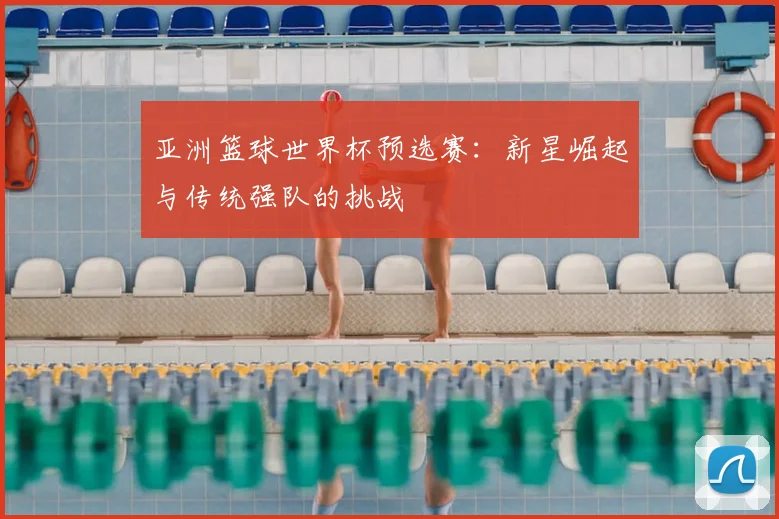 亚洲篮球世界杯预选赛：新星崛起与传统强队的挑战