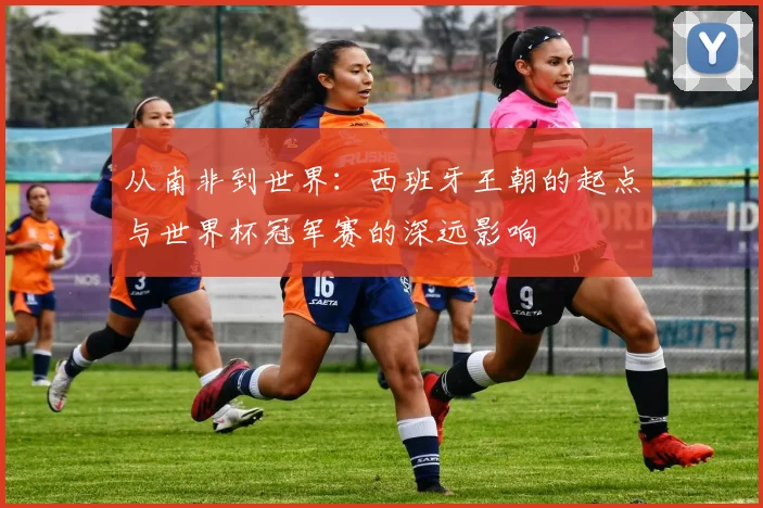 从南非到世界：西班牙王朝的起点与世界杯冠军赛的深远影响