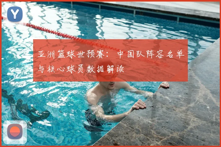 亚洲篮球世预赛:中国队阵容名单与核心球员数据解读