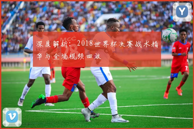 深度解析：2018世界杯决赛战术精华与全场视频回放